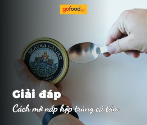 3 cách mở nắp hộp trứng cá tầm chuyên nghiệp, nhanh chóng, hiệu quả